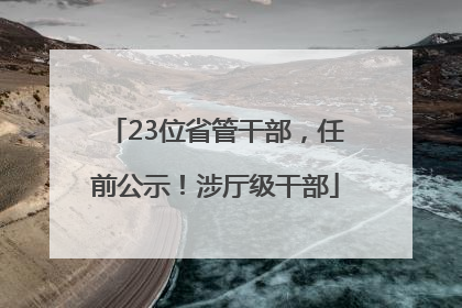 23位省管干部，任前公示！涉厅级干部